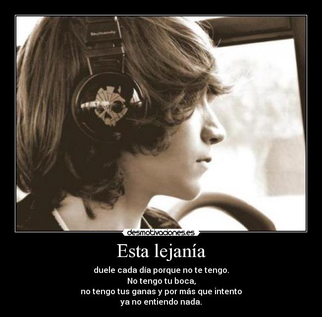 Esta lejanía - duele cada día porque no te tengo.
No tengo tu boca,
no tengo tus ganas y por más que intento
ya no entiendo nada.