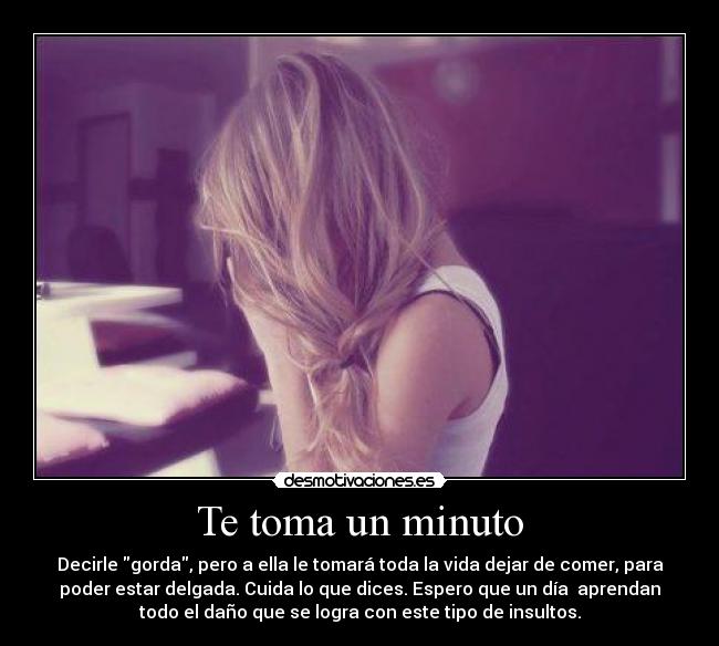 Te toma un minuto - Decirle gorda, pero a ella le tomará toda la vida dejar de comer, para
poder estar delgada. Cuida lo que dices. Espero que un día  aprendan
todo el daño que se logra con este tipo de insultos.