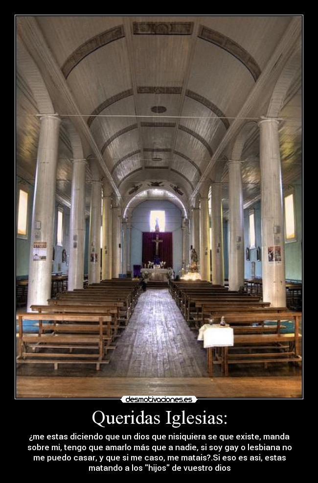 Queridas Iglesias: - ¿me estas diciendo que un dios que nisiquiera se que existe, manda
sobre mi, tengo que amarlo más que a nadie, si soy gay o lesbiana no
me puedo casar, y que si me caso, me matais?.Si eso es asi, estas
matando a los hijos de vuestro dios