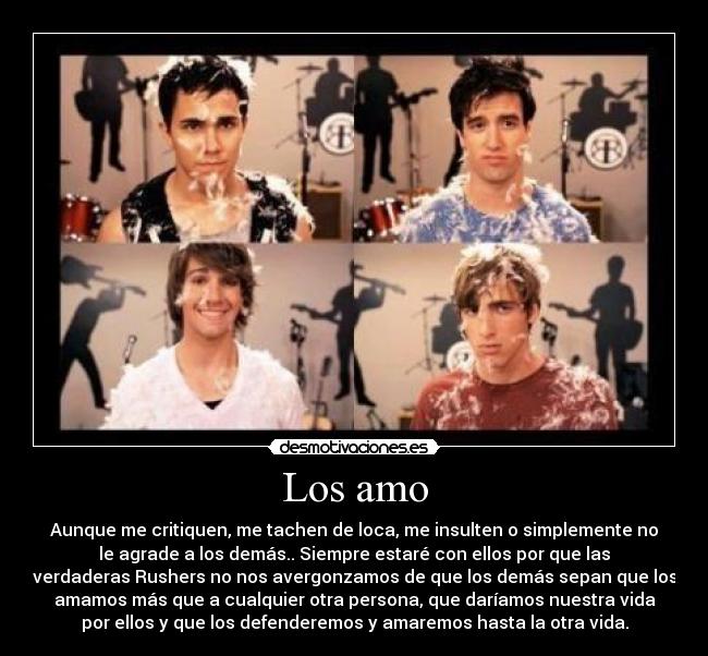 Los amo - Aunque me critiquen, me tachen de loca, me insulten o simplemente no
le agrade a los demás.. Siempre estaré con ellos por que las
verdaderas Rushers no nos avergonzamos de que los demás sepan que los
amamos más que a cualquier otra persona, que daríamos nuestra vida
por ellos y que los defenderemos y amaremos hasta la otra vida.