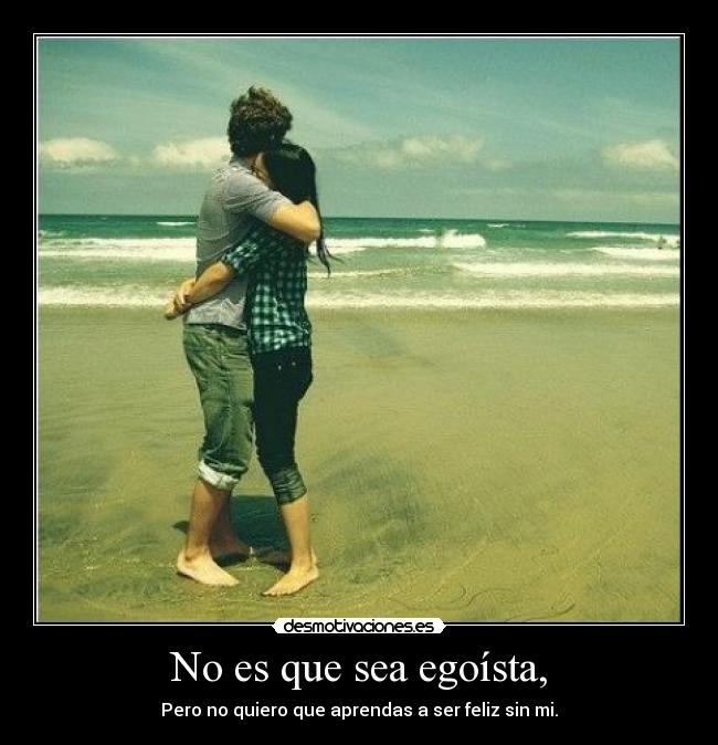 No es que sea egoísta, - Pero no quiero que aprendas a ser feliz sin mi.