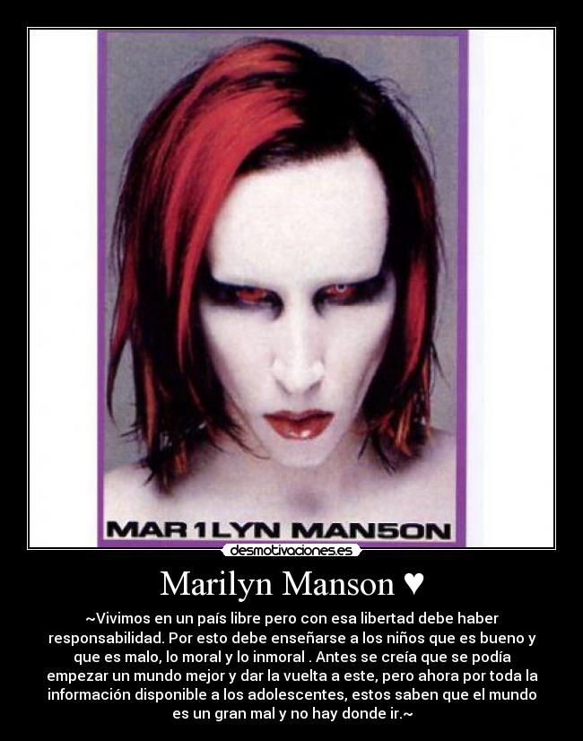 Marilyn Manson ♥ - ~Vivimos en un país libre pero con esa libertad debe haber
responsabilidad. Por esto debe enseñarse a los niños que es bueno y
que es malo, lo moral y lo inmoral . Antes se creía que se podía
empezar un mundo mejor y dar la vuelta a este, pero ahora por toda la
información disponible a los adolescentes, estos saben que el mundo
es un gran mal y no hay donde ir.~
