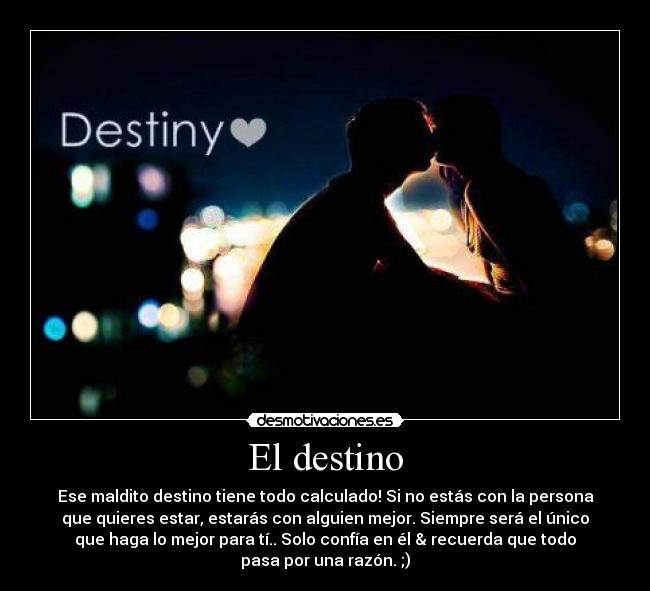 El destino - Ese maldito destino tiene todo calculado! Si no estás con la persona
que quieres estar, estarás con alguien mejor. Siempre será el único
que haga lo mejor para tí.. Solo confía en él & recuerda que todo
pasa por una razón. ;)