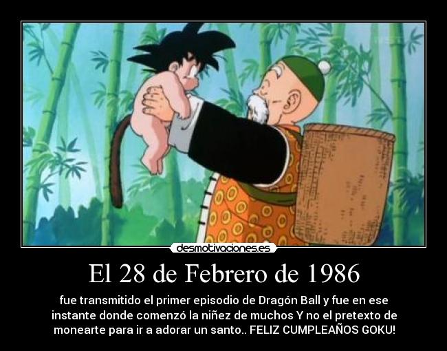 El 28 de Febrero de 1986 - fue transmitido el primer episodio de Dragón Ball y fue en ese
instante donde comenzó la niñez de muchos Y no el pretexto de
monearte para ir a adorar un santo.. FELIZ CUMPLEAÑOS GOKU!