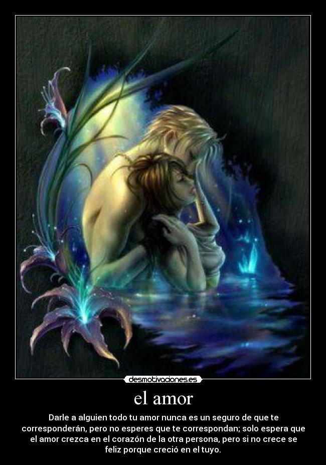 el amor - Darle a alguien todo tu amor nunca es un seguro de que te
corresponderán, pero no esperes que te correspondan; solo espera que
el amor crezca en el corazón de la otra persona, pero si no crece se
feliz porque creció en el tuyo.