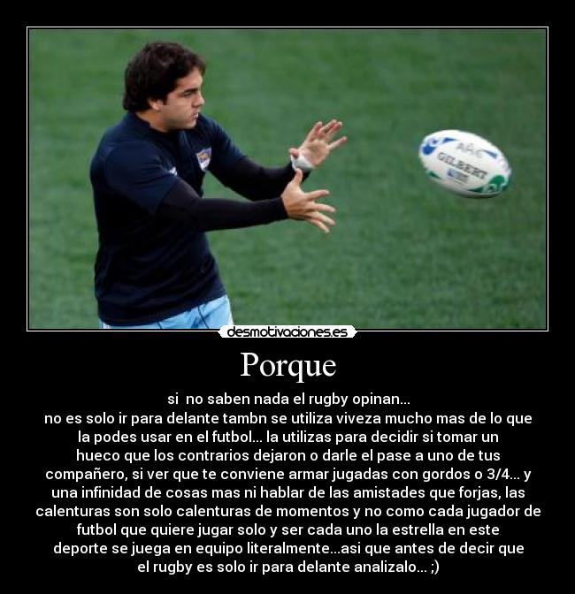 Porque - si no saben nada el rugby opinan...
no es solo ir para delante tambn se utiliza viveza mucho mas de lo que
la podes usar en el futbol... la utilizas para decidir si tomar un
hueco que los contrarios dejaron o darle el pase a uno de tus
compañero, si ver que te conviene armar jugadas con gordos o 3/4... y
una infinidad de cosas mas ni hablar de las amistades que forjas, las
calenturas son solo calenturas de momentos y no como cada jugador de
futbol que quiere jugar solo y ser cada uno la estrella en este
deporte se juega en equipo literalmente...asi que antes de decir que
el rugby es solo ir para delante analizalo... ;)