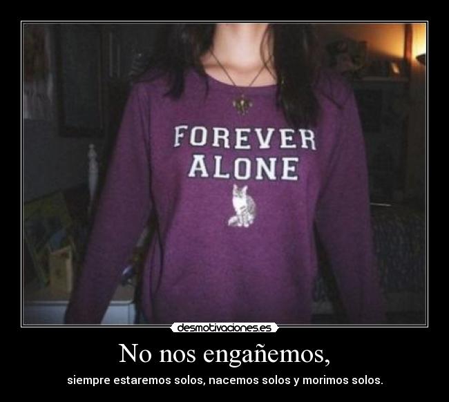 No nos engañemos, - siempre estaremos solos, nacemos solos y morimos solos.