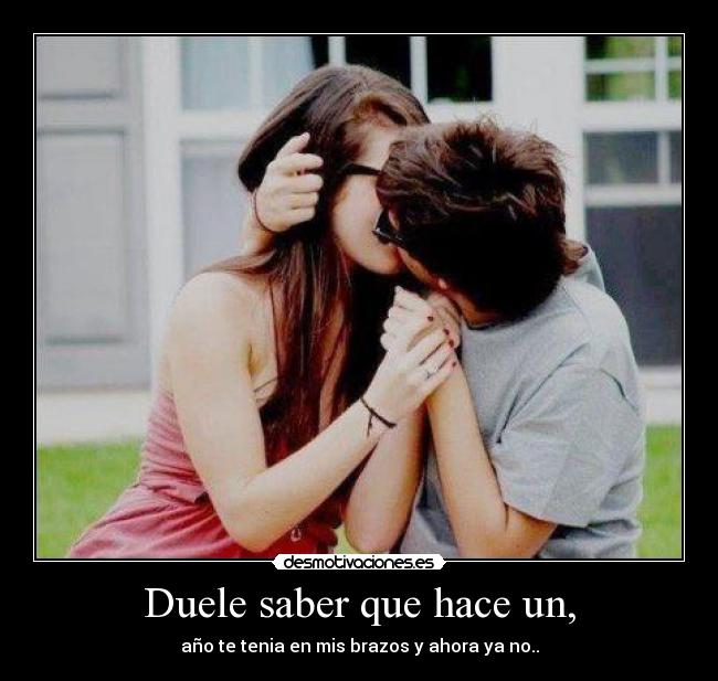 Duele saber que hace un, - año te tenia en mis brazos y ahora ya no..