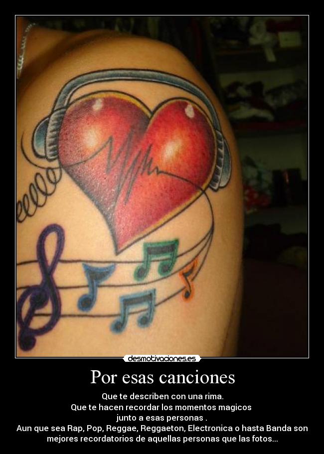 Por esas canciones - Que te describen con una rima.
Que te hacen recordar los momentos magicos
junto a esas personas .
Aun que sea Rap, Pop, Reggae, Reggaeton, Electronica o hasta Banda son
mejores recordatorios de aquellas personas que las fotos...