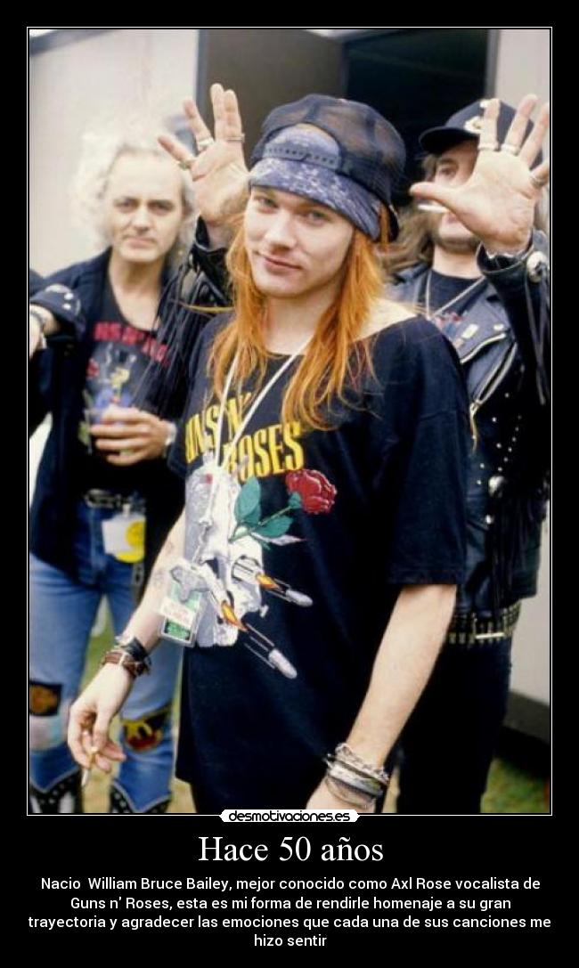 Hace 50 años - Nacio William Bruce Bailey, mejor conocido como Axl Rose vocalista de
Guns n Roses, esta es mi forma de rendirle homenaje a su gran
trayectoria y agradecer las emociones que cada una de sus canciones me
hizo sentir