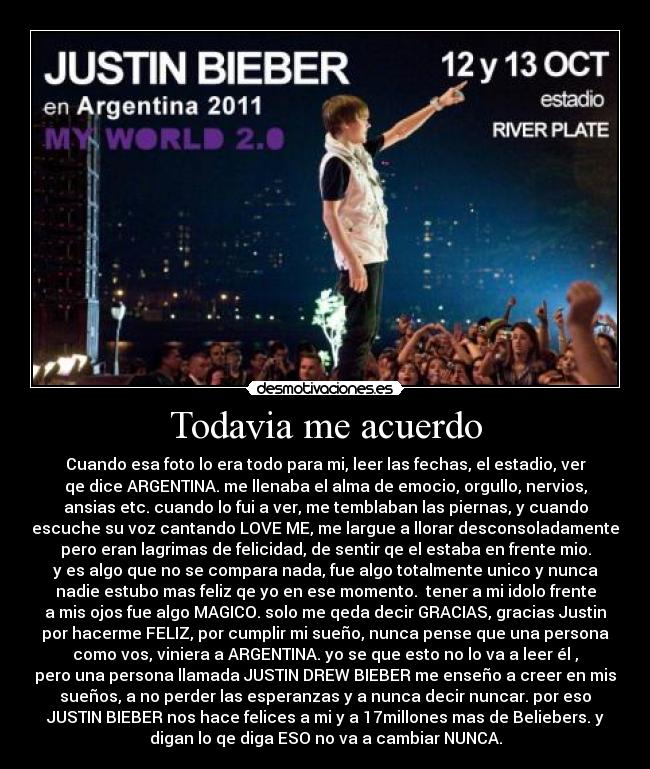 Todavia me acuerdo - Cuando esa foto lo era todo para mi, leer las fechas, el estadio, ver
qe dice ARGENTINA. me llenaba el alma de emocio, orgullo, nervios,
ansias etc. cuando lo fui a ver, me temblaban las piernas, y cuando
escuche su voz cantando LOVE ME, me largue a llorar desconsoladamente
pero eran lagrimas de felicidad, de sentir qe el estaba en frente mio.
y es algo que no se compara nada, fue algo totalmente unico y nunca
nadie estubo mas feliz qe yo en ese momento.  tener a mi idolo frente
a mis ojos fue algo MAGICO. solo me qeda decir GRACIAS, gracias Justin
por hacerme FELIZ, por cumplir mi sueño, nunca pense que una persona
como vos, viniera a ARGENTINA. yo se que esto no lo va a leer él ,
pero una persona llamada JUSTIN DREW BIEBER me enseño a creer en mis
sueños, a no perder las esperanzas y a nunca decir nuncar. por eso
JUSTIN BIEBER nos hace felices a mi y a 17millones mas de Beliebers. y
digan lo qe diga ESO no va a cambiar NUNCA.