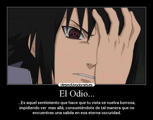 El Odio... - ...Es aquel sentimiento que hace que tu vista se vuelva borrosa,
impidiendo ver mas allá, consumiéndote de tal manera que no
encuentras una salida en esa eterna oscuridad.