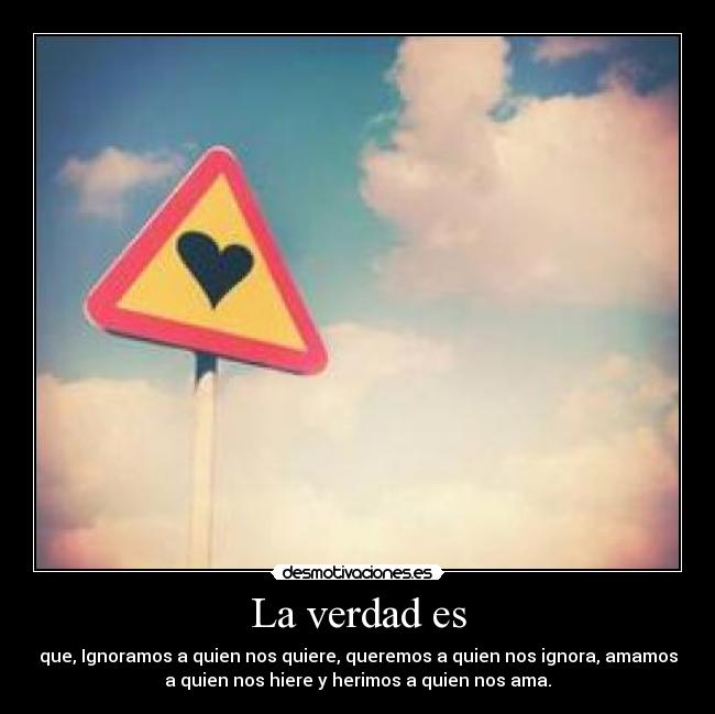 La verdad es - que, Ignoramos a quien nos quiere, queremos a quien nos ignora, amamos
a quien nos hiere y herimos a quien nos ama.