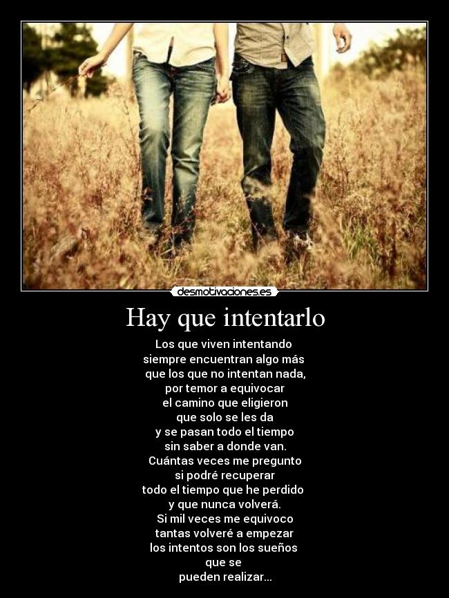 Hay que intentarlo - Los que viven intentando
siempre encuentran algo más
que los que no intentan nada,
por temor a equivocar
el camino que eligieron
que solo se les da
y se pasan todo el tiempo
sin saber a donde van.
Cuántas veces me pregunto
si podré recuperar
todo el tiempo que he perdido
y que nunca volverá.
Si mil veces me equivoco
tantas volveré a empezar
los intentos son los sueños
que se
pueden realizar...