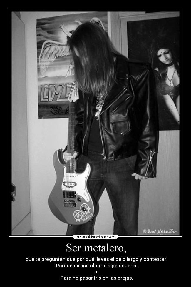 Ser metalero, - que te pregunten que por qué llevas el pelo largo y contestar
-Porque así me ahorro la peluquería.
o
-Para no pasar frío en las orejas.