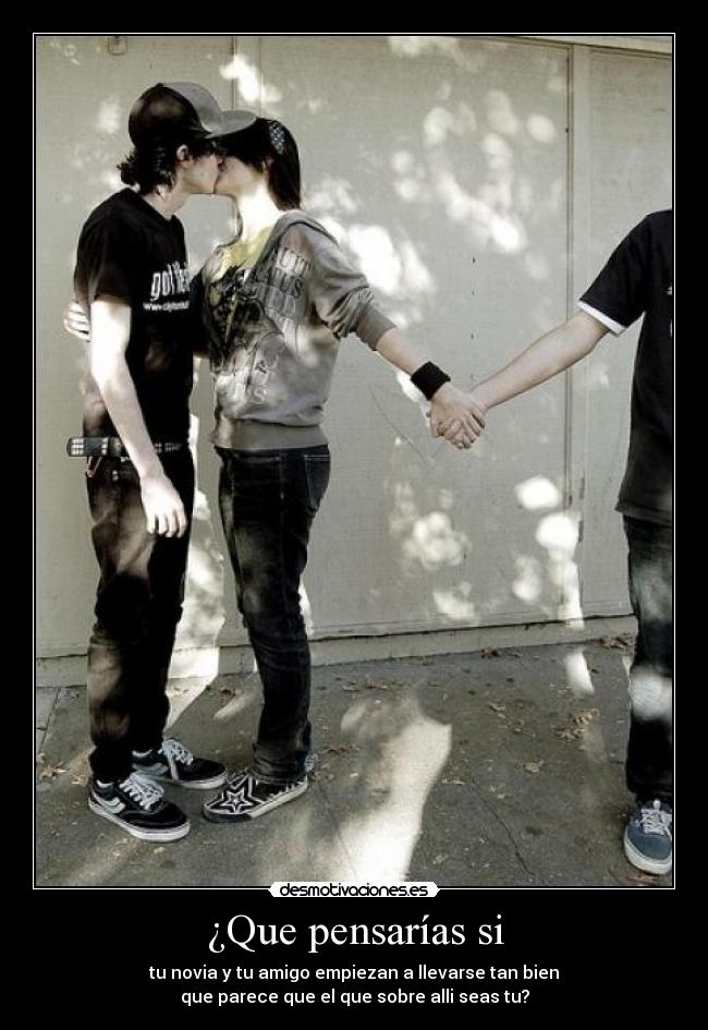 ¿Que pensarías si - tu novia y tu amigo empiezan a llevarse tan bien
que parece que el que sobre alli seas tu?