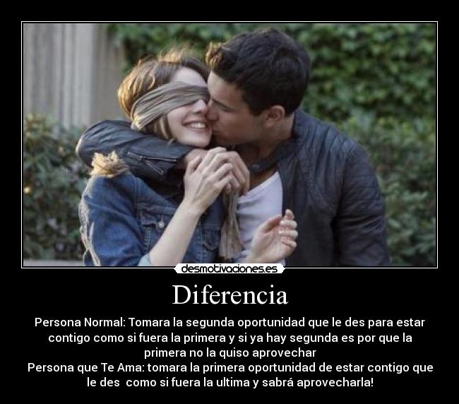 Diferencia - Persona Normal: Tomara la segunda oportunidad que le des para estar
contigo como si fuera la primera y si ya hay segunda es por que la
primera no la quiso aprovechar
Persona que Te Ama: tomara la primera oportunidad de estar contigo que
le des  como si fuera la ultima y sabrá aprovecharla!
