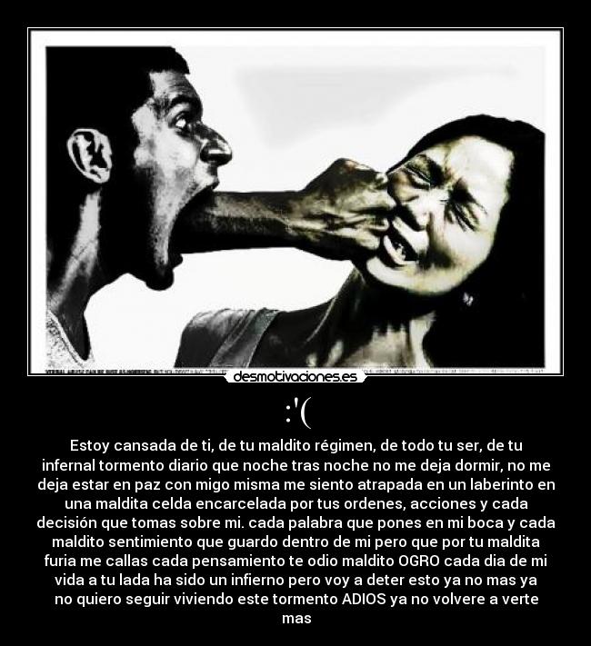 :( - Estoy cansada de ti, de tu maldito régimen, de todo tu ser, de tu
infernal tormento diario que noche tras noche no me deja dormir, no me
deja estar en paz con migo misma me siento atrapada en un laberinto en
una maldita celda encarcelada por tus ordenes, acciones y cada
decisión que tomas sobre mi. cada palabra que pones en mi boca y cada
maldito sentimiento que guardo dentro de mi pero que por tu maldita
furia me callas cada pensamiento te odio maldito OGRO cada dia de mi
vida a tu lada ha sido un infierno pero voy a deter esto ya no mas ya
no quiero seguir viviendo este tormento ADIOS ya no volvere a verte
mas