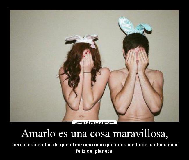 Amarlo es una cosa maravillosa, - pero a sabiendas de que él me ama más que nada me hace la chica más
feliz del planeta.
