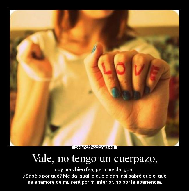 Vale, no tengo un cuerpazo, - soy mas bien fea, pero me da igual.
¿Sabéis por qué? Me da igual lo que digan, así sabré que el que
se enamore de mi, será por mi interior, no por la apariencia.