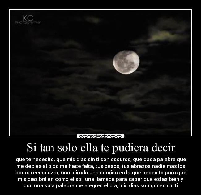 Si tan solo ella te pudiera decir - que te necesito, que mis dias sin ti son oscuros, que cada palabra que
me decias al oido me hace falta, tus besos, tus abrazos nadie mas los
podra reemplazar, una mirada una sonrisa es la que necesito para que
mis dias brillen como el sol, una llamada para saber que estas bien y
con una sola palabra me alegres el dia, mis dias son grises sin ti