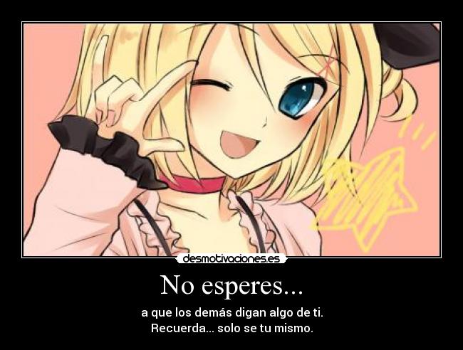 No esperes... - a que los demás digan algo de ti.
Recuerda... solo se tu mismo.