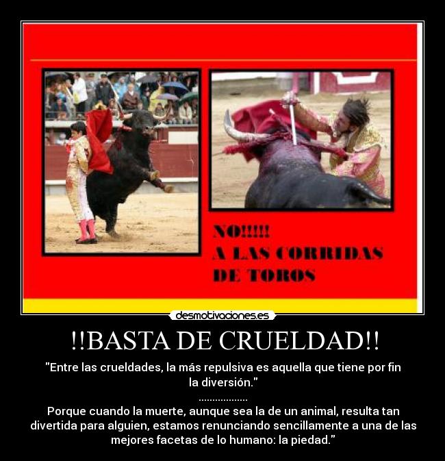 !!BASTA DE CRUELDAD!! - Entre las crueldades, la más repulsiva es aquella que tiene por fin
la diversión.
..................
Porque cuando la muerte, aunque sea la de un animal, resulta tan
divertida para alguien, estamos renunciando sencillamente a una de las
mejores facetas de lo humano: la piedad.