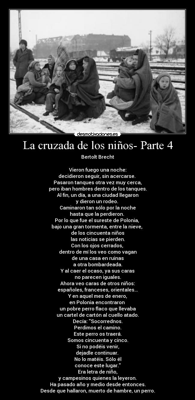 La cruzada de los niños- Parte 4 - Bertolt Brecht

Vieron fuego una noche:
decidieron seguir, sin acercarse. 
Pasaron tanques otra vez muy cerca,
pero iban hombres dentro de los tanques.
Al fin, un día, a una ciudad llegaron
y dieron un rodeo. 
Caminaron tan sólo por la noche
hasta que la perdieron. 
Por lo que fue el sureste de Polonia, 
bajo una gran tormenta, entre la nieve, 
de los cincuenta niños
las noticias se pierden.
Con los ojos cerrados, 
dentro de mí los veo como vagan
de una casa en ruinas
a otra bombardeada.
Y al caer el ocaso, ya sus caras
no parecen iguales.
Ahora veo caras de otros niños:
españoles, franceses, orientales...
Y en aquel mes de enero,
en Polonia encontraron 
un pobre perro flaco que llevaba
un cartel de cartón al cuello atado.
Decía: Socorrednos.
Perdimos el camino.
Este perro os traerá.
Somos cincuenta y cinco.
Si no podéis venir,
dejadle continuar. 
No lo matéis. Sólo él
conoce este lugar.
Era letra de niño,
y campesinos quienes la leyeron.
Ha pasado año y medio desde entonces.
Desde que hallaron, muerto de hambre, un perro.