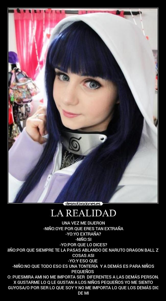 LA REALIDAD - UNA VEZ ME DIJERON
-NIÑO:OYE POR QUE ERES TAN EXTRAÑA
-YO:YO EXTRAÑA?
-NIÑO:SI
-YO:POR QUE LO DICES?
-NIÑO:POR QUE SIEMPRE TE LA PASAS ABLANDO DE NARUTO DRAGON BALL Z Y
COSAS ASI
-YO:Y ESO QUE
-NIÑO:NO QUE TODO ESO ES UNA TONTERÍA Y A DEMÁS ES PARA NIÑOS
PEQUEÑOS
-YO: PUESMIRA AMI NO ME IMPORTA SER DIFERENTES A LAS DEMÁS PERSONAS
X GUSTARME LO Q LE GUSTAN A LOS NIÑOS PEQUEÑOS YO ME SIENTO
ORGUYOSA/O POR SER LO QUE SOY Y NO ME IMPORTA LO QUE LOS DEMÁS DIGAN
DE MI
