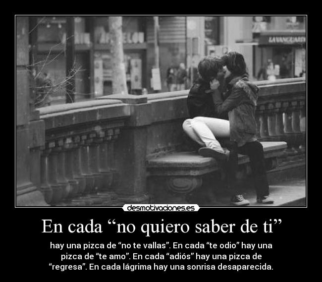 En cada “no quiero saber de ti” - hay una pizca de “no te vallas”. En cada “te odio” hay una
pizca de “te amo”. En cada “adiós” hay una pizca de
“regresa”. En cada lágrima hay una sonrisa desaparecida.
