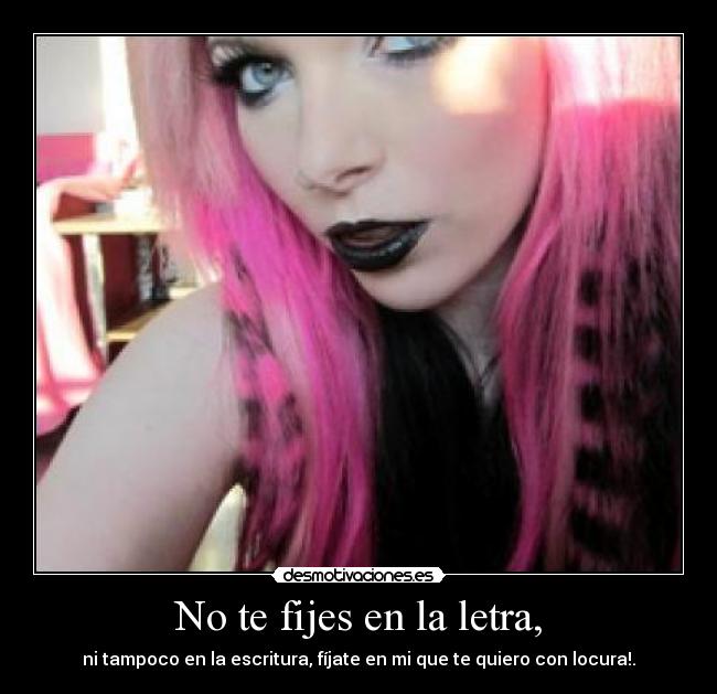 No te fijes en la letra, - ni tampoco en la escritura, fíjate en mi que te quiero con locura!.