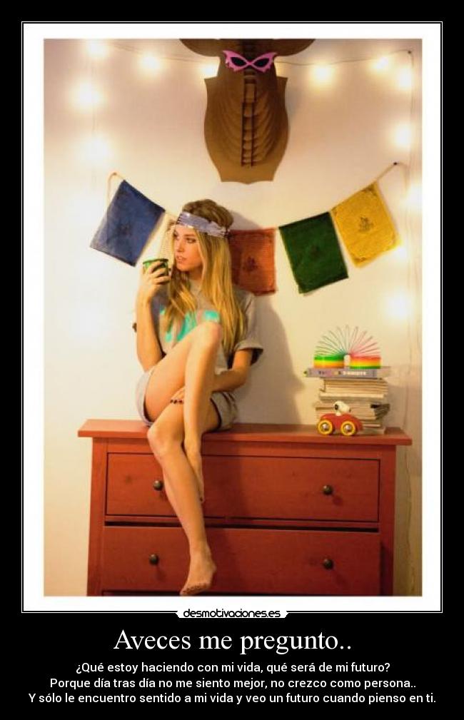 Aveces me pregunto.. - ¿Qué estoy haciendo con mi vida, qué será de mi futuro?
Porque día tras día no me siento mejor, no crezco como persona..
Y sólo le encuentro sentido a mi vida y veo un futuro cuando pienso en ti.