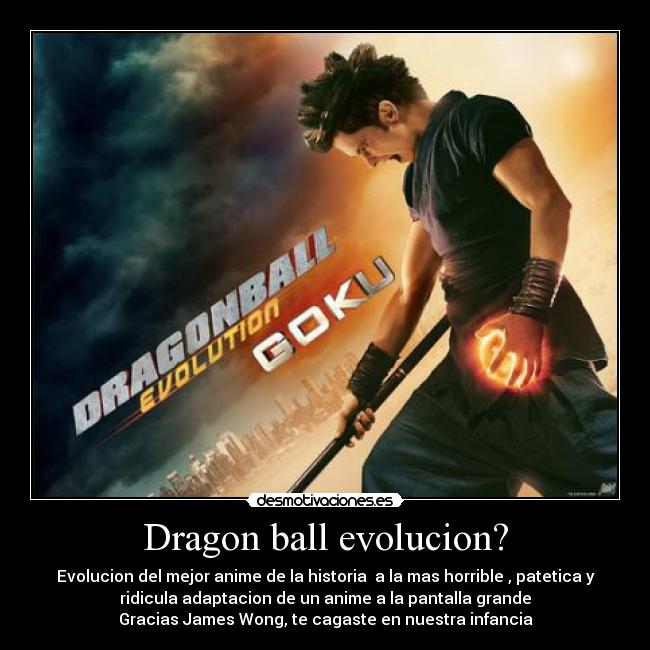 Dragon ball evolucion? - Evolucion del mejor anime de la historia  a la mas horrible , patetica y
ridicula adaptacion de un anime a la pantalla grande
Gracias James Wong, te cagaste en nuestra infancia