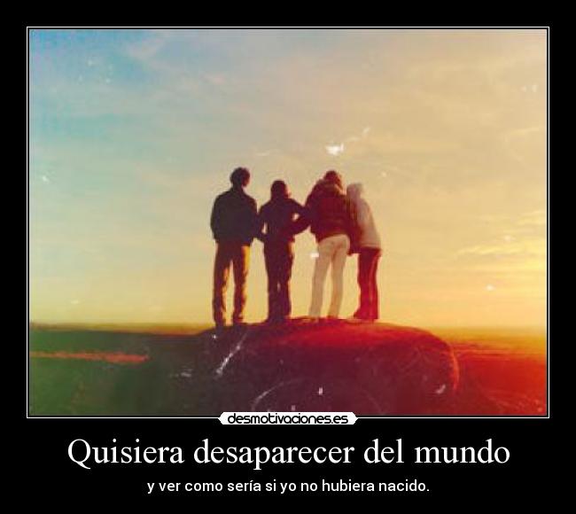 Quisiera desaparecer del mundo - y ver como sería si yo no hubiera nacido.