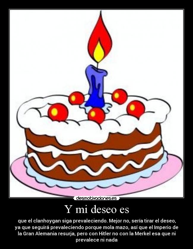 Y mi deseo es - que el clanhoygan siga prevaleciendo. Mejor no, sería tirar el deseo,
ya que seguirá prevaleciendo porque mola mazo, así que el Imperio de
la Gran Alemania resurja, pero con Hitler no con la Merkel esa que ni
prevalece ni nada