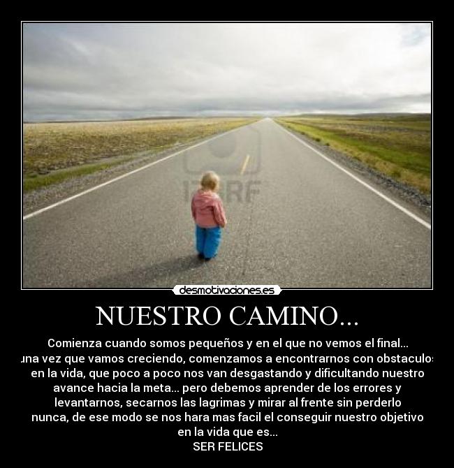 NUESTRO CAMINO... - Comienza cuando somos pequeños y en el que no vemos el final...
una vez que vamos creciendo, comenzamos a encontrarnos con obstaculos
en la vida, que poco a poco nos van desgastando y dificultando nuestro
avance hacia la meta... pero debemos aprender de los errores y
levantarnos, secarnos las lagrimas y mirar al frente sin perderlo
nunca, de ese modo se nos hara mas facil el conseguir nuestro objetivo
en la vida que es...
SER FELICES