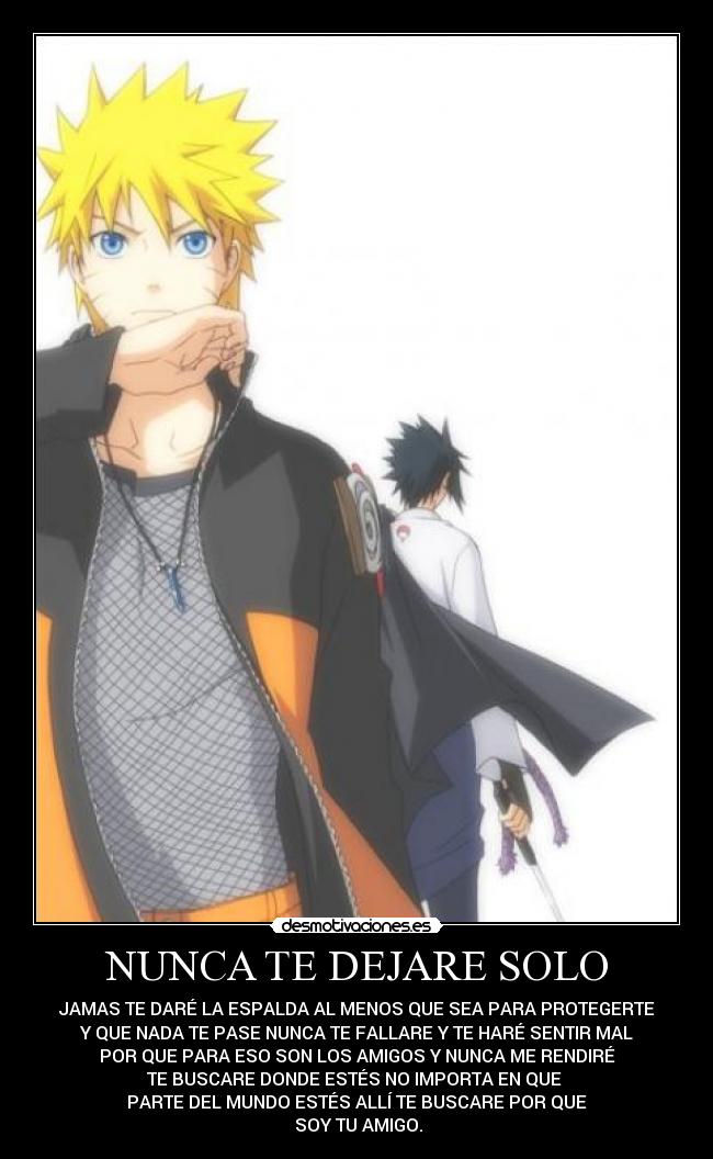NUNCA TE DEJARE SOLO - JAMAS TE DARÉ LA ESPALDA AL MENOS QUE SEA PARA PROTEGERTE
Y QUE NADA TE PASE NUNCA TE FALLARE Y TE HARÉ SENTIR MAL
POR QUE PARA ESO SON LOS AMIGOS Y NUNCA ME RENDIRÉ
TE BUSCARE DONDE ESTÉS NO IMPORTA EN QUE
PARTE DEL MUNDO ESTÉS ALLÍ TE BUSCARE POR QUE
SOY TU AMIGO.