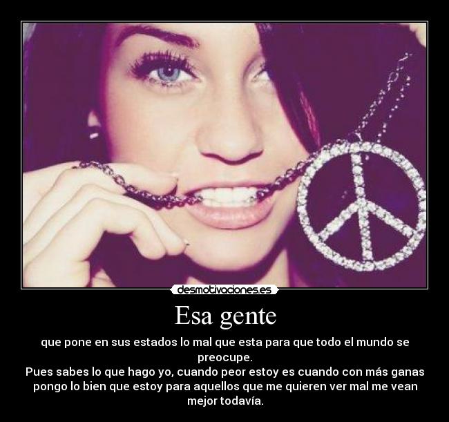 Esa gente - que pone en sus estados lo mal que esta para que todo el mundo se
preocupe.
Pues sabes lo que hago yo, cuando peor estoy es cuando con más ganas
pongo lo bien que estoy para aquellos que me quieren ver mal me vean
mejor todavía.