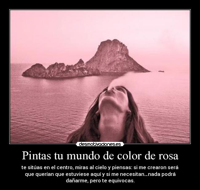 Pintas tu mundo de color de rosa - te sitúas en el centro, miras al cielo y piensas: si me crearon será
que querían que estuviese aquí y si me necesitan…nada podrá
dañarme, pero te equivocas.