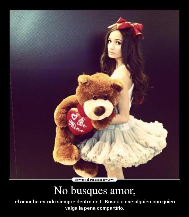No busques amor, - el amor ha estado siempre dentro de ti. Busca a ese alguien con quien
valga la pena compartirlo.