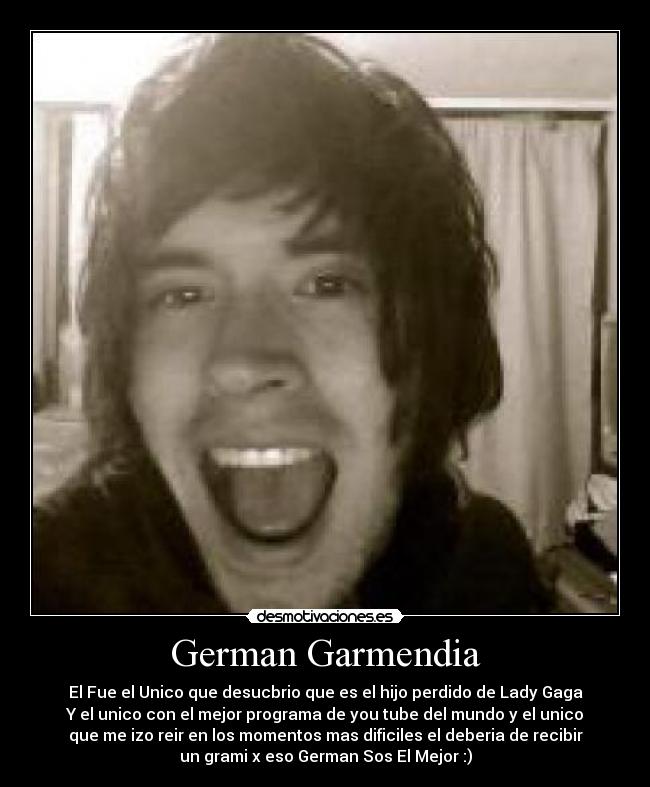 German Garmendia - El Fue el Unico que desucbrio que es el hijo perdido de Lady Gaga
Y el unico con el mejor programa de you tube del mundo y el unico
que me izo reir en los momentos mas dificiles el deberia de recibir
un grami x eso German Sos El Mejor :)