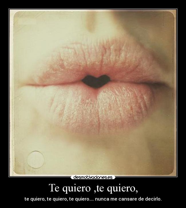 Te quiero ,te quiero, - te quiero, te quiero, te quiero.... nunca me cansare de decirlo.