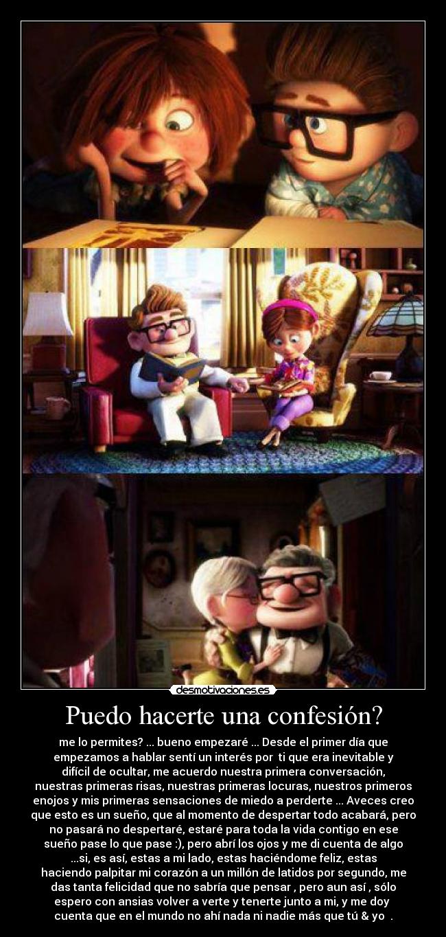 Puedo hacerte una confesión? - me lo permites? ... bueno empezaré ... Desde el primer día que
empezamos a hablar sentí un interés por ti que era inevitable y
difícil de ocultar, me acuerdo nuestra primera conversación,
nuestras primeras risas, nuestras primeras locuras, nuestros primeros
enojos y mis primeras sensaciones de miedo a perderte ... Aveces creo
que esto es un sueño, que al momento de despertar todo acabará, pero
no pasará no despertaré, estaré para toda la vida contigo en ese
sueño pase lo que pase :), pero abrí los ojos y me di cuenta de algo
...si, es así, estas a mi lado, estas haciéndome feliz, estas
haciendo palpitar mi corazón a un millón de latidos por segundo, me
das tanta felicidad que no sabría que pensar , pero aun así , sólo
espero con ansias volver a verte y tenerte junto a mi, y me doy
cuenta que en el mundo no ahí nada ni nadie más que tú & yo ♥.