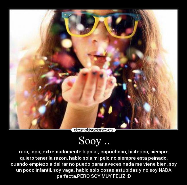 Sooy .. - rara, loca, extremadamente bipolar, caprichosa, histerica, siempre
quiero tener la razon, hablo sola,mi pelo no siempre esta peinado,
cuando empiezo a delirar no puedo parar,aveces nada me viene bien, soy
un poco infantil, soy vaga, hablo solo cosas estupidas y no soy NADA
perfecta,PERO SOY MUY FELIZ :D