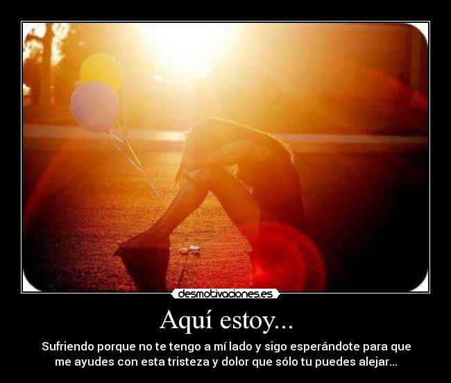 Aquí estoy... - Sufriendo porque no te tengo a mí lado y sigo esperándote para que
me ayudes con esta tristeza y dolor que sólo tu puedes alejar...