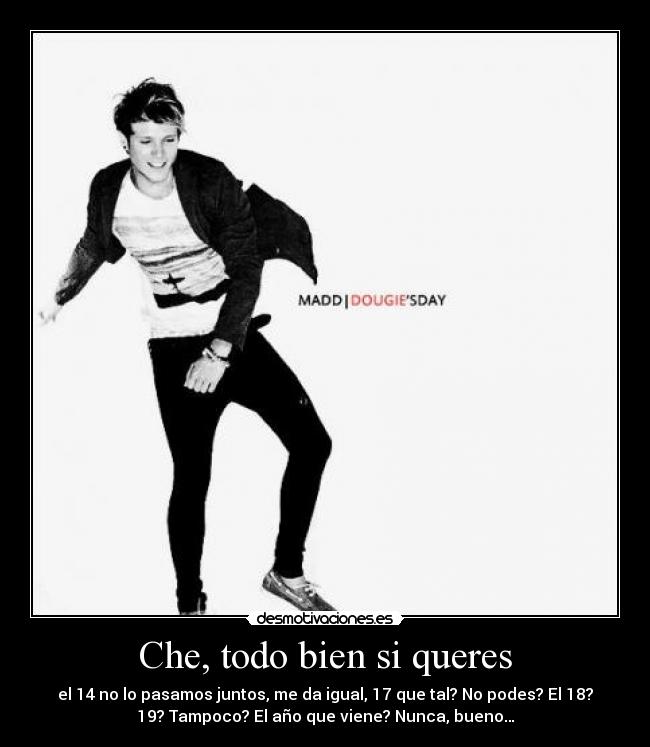 Che, todo bien si queres - el 14 no lo pasamos juntos, me da igual, 17 que tal? No podes? El 18?
19? Tampoco? El año que viene? Nunca, bueno…