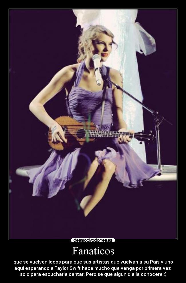Fanaticos - que se vuelven locos para que sus artistas que vuelvan a su Pais y uno
aqui esperando a Taylor Swift hace mucho que venga por primera vez
solo para escucharla cantar, Pero se que algun dia la conocere :)