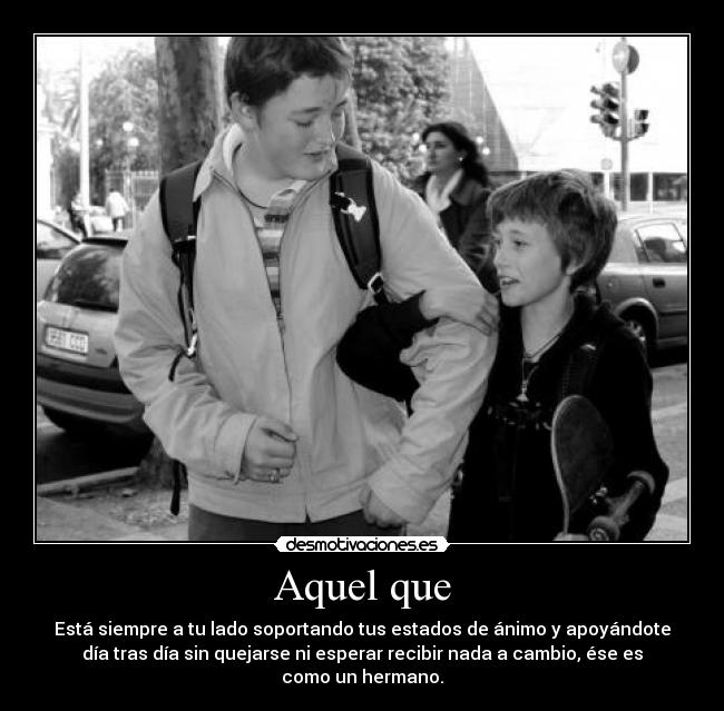 Aquel que - Está siempre a tu lado soportando tus estados de ánimo y apoyándote
día tras día sin quejarse ni esperar recibir nada a cambio, ése es
como un hermano.