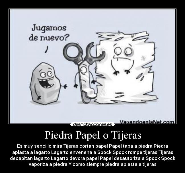 Piedra Papel o Tijeras - Es muy sencillo mira Tijeras cortan papel Papel tapa a piedra Piedra
aplasta a lagarto Lagarto envenena a Spock Spock rompe tijeras Tijeras
decapitan lagarto Lagarto devora papel Papel desautoriza a Spock Spock
vaporiza a piedra Y como siempre piedra aplasta a tijeras