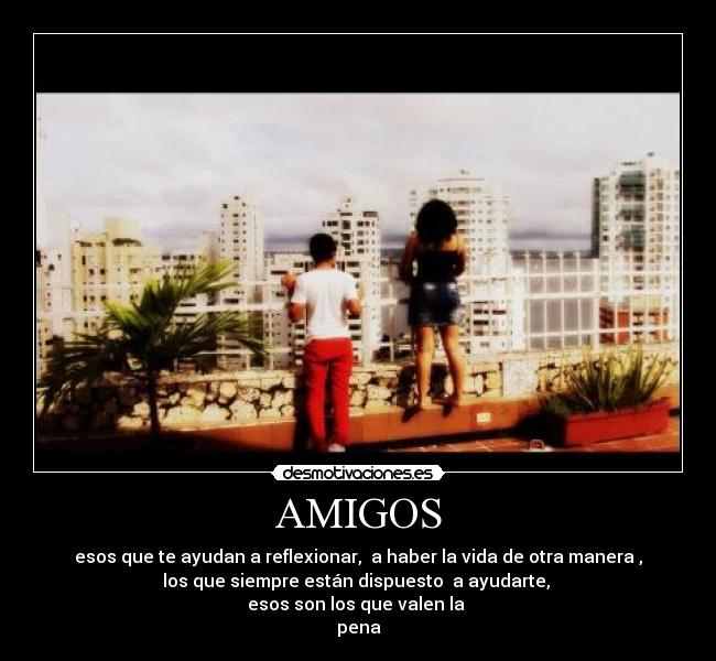 AMIGOS - esos que te ayudan a reflexionar, a haber la vida de otra manera ,
los que siempre están dispuesto a ayudarte,
esos son los que valen la
pena